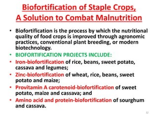 Biofortification of Staple Crops,
A Solution to Combat Malnutrition
• Biofortification is the process by which the nutritional
quality of food crops is improved through agronomic
practices, conventional plant breeding, or modern
biotechnology.
• BIOFORTIFICATION PROJECTS INCLUDE:
• Iron-biofortification of rice, beans, sweet potato,
cassava and legumes;
• Zinc-biofortification of wheat, rice, beans, sweet
potato and maize;
• Provitamin A carotenoid-biofortification of sweet
potato, maize and cassava; and
• Amino acid and protein-biofortification of sourghum
and cassava.
32
 