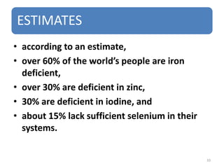 ESTIMATES
• according to an estimate,
• over 60% of the world’s people are iron
deficient,
• over 30% are deficient in zinc,
• 30% are deficient in iodine, and
• about 15% lack sufficient selenium in their
systems.
33
 