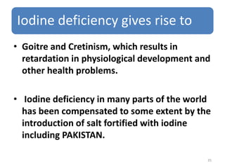 Iodine deficiency gives rise to
• Goitre and Cretinism, which results in
retardation in physiological development and
other health problems.
• Iodine deficiency in many parts of the world
has been compensated to some extent by the
introduction of salt fortified with iodine
including PAKISTAN.
35
 