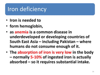 Iron deficiency
• Iron is needed to
• form hemoglobin,
• as anemia is a common disease in
underdeveloped or developing countries of
South East Asia – including Pakistan – where
humans do not consume enough of it.
• The absorption of iron is very low in the body
– normally 5-10% of ingested iron is actually
absorbed – so it requires substantial intake.
36
 
