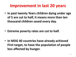 Improvement in last 20 years
• In past twenty Years children dying under age
of 5 are cut to half, it means more than ten
thousand children saved every day.
• Extreme poverty rates are cut to half.
• In MDG 40 countries have already achieved
First target, to have the population of people
less affected by hunger.
37
 