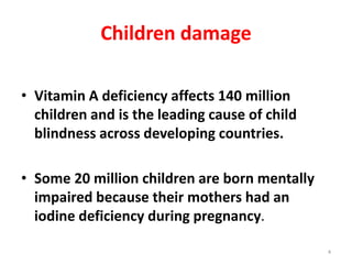 Children damage
• Vitamin A deficiency affects 140 million
children and is the leading cause of child
blindness across developing countries.
• Some 20 million children are born mentally
impaired because their mothers had an
iodine deficiency during pregnancy.
4
 