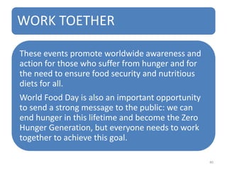 WORK TOETHER
These events promote worldwide awareness and
action for those who suffer from hunger and for
the need to ensure food security and nutritious
diets for all.
World Food Day is also an important opportunity
to send a strong message to the public: we can
end hunger in this lifetime and become the Zero
Hunger Generation, but everyone needs to work
together to achieve this goal.
40
 