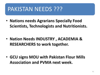 PAKISTAN NEEDS ???
• Nations needs Agrarians Specially Food
Scientists, Technologists and Nutritionists.
• Nation Needs INDUSTRY , ACADEMIA &
RESEARCHERS to work together.
• GCU signs MOU with Pakistan Flour Mills
Association and PVMA next week.
41
 