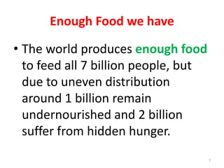 Enough Food we have
• The world produces enough food
to feed all 7 billion people, but
due to uneven distribution
around 1 billion remain
undernourished and 2 billion
suffer from hidden hunger.
7
 