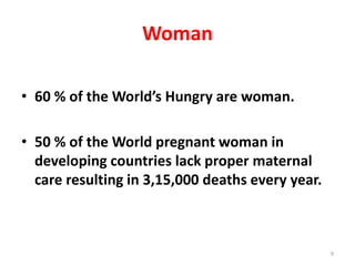 Woman
• 60 % of the World’s Hungry are woman.
• 50 % of the World pregnant woman in
developing countries lack proper maternal
care resulting in 3,15,000 deaths every year.
9
 