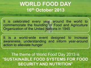 WORLD FOOD DAY
16th October 2013
It is celebrated every year around the world to
commemorate the founding of Food and Agriculture
Organization of the United Nations in 1945
It is a world-wide event designed to increase
awareness, understanding and inform year-around
action to alleviate hunger

The theme of World Food Day 2013 is
"SUSTAINABLE FOOD SYSTEMS FOR FOOD
SECURITY AND NUTRITION"

 
