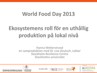 World Food Day 2013

Ekosystemens roll för en uthållig
produktion på lokal nivå
Hanna Wetterstrand
en samproduktion med Dr. Lisa Deutsch, Lektor
Stockholm Resilience Centre
Stockholms universitet

A centre with:
1

 