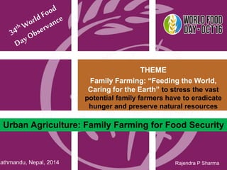 Urban Agriculture: Family Farming for Food Security 
1 
Rajendra P Sharma 
THEME 
Family Farming: “Feeding the World, 
Caring for the Earth” to stress the vast 
potential family farmers have to eradicate 
hunger and preserve natural resources 
Kathmandu, Nepal, 2014 
 