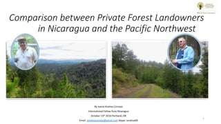 Comparison between Private Forest Landowners
in Nicaragua and the Pacific Northwest
By Ivania Andrea Cornejo
International Fellow from Nicaragua
October 13th 2016 Portland, OR
Email: iandreacornejo@gmail.com Skype: iandrea09
1
 