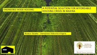 ENGINEERED WOOD HOUSING:
Abiodun Solanke - International Fellow from Nigeria
A POTENTIAL SOLUTION FOR AFFORDABLE
HOUSING CRISES IN NIGERIA
 