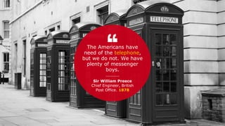 Sir William Preece
Chief Engineer, British
Post Office. 1878
The Americans have
need of the telephone,
but we do not. We have
plenty of messenger
boys.
 