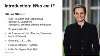 Introduction: Who am I?
| 2
Maike Stenull
• Vice President and Global Head
Strategy & Operations
Johnson & Johnson External Innovation
• 29 years with J&J
• All 3 sectors of J&J (Pharma, Consumer,
Medical Device)
• Germany, U.K., USA
• Finance, Strategy, Portfolio
• MBA, Six Sigma Black Belt
 