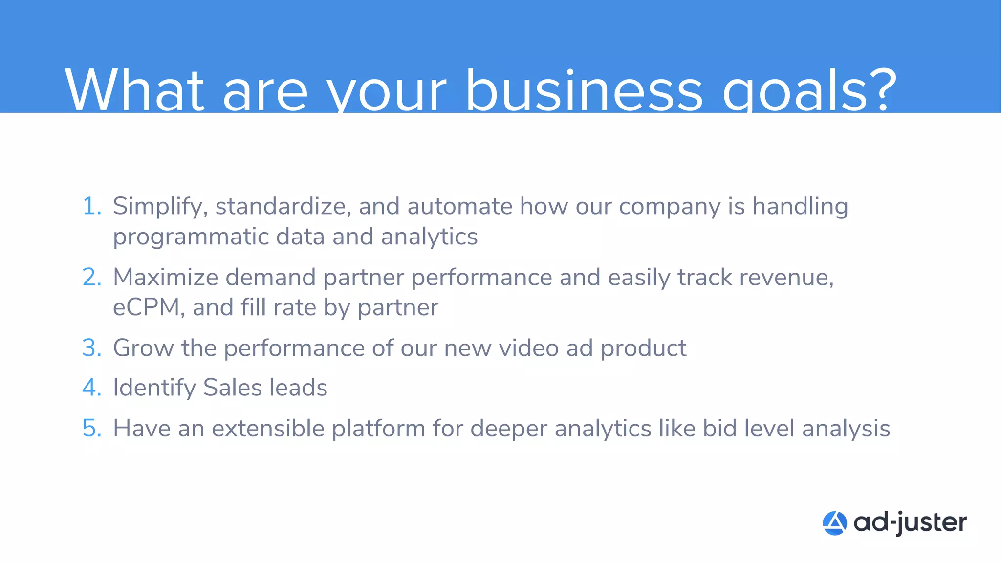 What are your business goals?
1. Simplify, standardize, and automate how our company is handling
programmatic data and analytics
2. Maximize demand partner performance and easily track revenue,
eCPM, and fill rate by partner
3. Grow the performance of our new video ad product
4. Identify Sales leads
5. Have an extensible platform for deeper analytics like bid level analysis