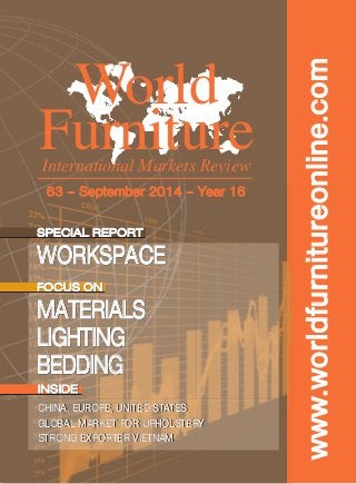www.worldfurnitureonline.com 
World 
Furniture 
International Markets Review 
63 – September 2014 – Year 16 
SPECIAL REPORT 
WORKSPACE 
FOCUS ON 
MATERIALS 
LIGHTING 
BEDDING 
INSIDE 
CHINA, EUROPE, UNITED STATES 
GLOBAL MARKET FOR UPHOLSTERY 
STRONG EXPORTER VIETNAM 
 
