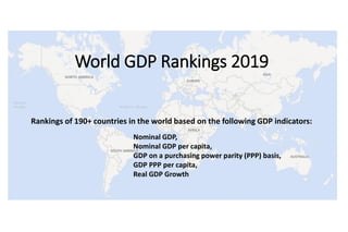 Data Analysis by: MGM ResearchData Source: IMF World Economic Outlook, April 2019
Rankings of 190+ countries in the world based on the following GDP indicators:
World GDP Rankings 2019
Nominal GDP,
Nominal GDP per capita,
GDP on a purchasing power parity (PPP) basis,
GDP PPP per capita,
Real GDP Growth
 