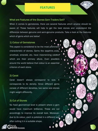What are Features of the Stones Gem Traders Sell?
When it comes to gemstones, there are several features which anyone should be
aware of. These features will help to get the best stones and understand the
difference between genuine and semi-genuine products. Take a look at the features
which of gems which are below!
1) Colour of Gemstones
This aspect is considered to be the most prominent
characteristic of stones. Gems like sapphire, ruby,
amethyst, emerald, etc. have mesmerizing colours
which are their primary allure. Even jewellers
around the world believe that colour is an essential
criterion of each stone.
2) Carat
Carat doesn't always correspond to size. It
corresponds to its density. Since different gems
consist of different densities, two same size stones
might weight differently.
3) Cut of Stones
No fixed geometrical level is present where a gem
would have maximum brilliance. These are cut
accordingly to improve its overall look. Moreover,
due to its colour, each is polished in a different way
after cutting it in a suitable shape.
FEATURES
 
