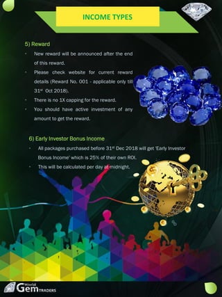 6) Early Investor Bonus Income
• All packages purchased before 31st Dec 2018 will get 'Early Investor
Bonus Income' which is 25% of their own ROI.
• This will be calculated per day at midnight.
5) Reward
• New reward will be announced after the end
of this reward.
• Please check website for current reward
details (Reward No. 001 - applicable only till
31st Oct 2018).
• There is no 1X capping for the reward.
• You should have active investment of any
amount to get the reward.
INCOME TYPES
 