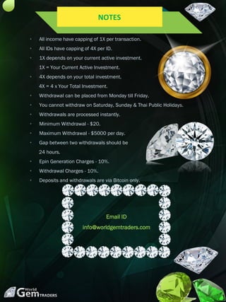 • All income have capping of 1X per transaction.
• All IDs have capping of 4X per ID.
• 1X depends on your current active investment.
1X = Your Current Active Investment.
• 4X depends on your total investment.
4X = 4 x Your Total Investment.
• Withdrawal can be placed from Monday till Friday.
• You cannot withdraw on Saturday, Sunday & Thai Public Holidays.
• Withdrawals are processed instantly.
• Minimum Withdrawal - $20.
• Maximum Withdrawal - $5000 per day.
• Gap between two withdrawals should be
24 hours.
• Epin Generation Charges - 10%.
• Withdrawal Charges - 10%.
• Deposits and withdrawals are via Bitcoin only.
NOTES
Email ID
info@worldgemtraders.com
 