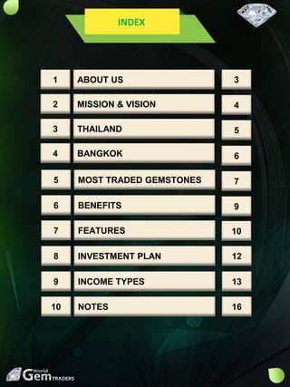 INDEX
ABOUT US1
MISSION & VISION2
THAILAND3
BANGKOK4
MOST TRADED GEMSTONES5
BENEFITS6
FEATURES7
INVESTMENT PLAN8
INCOME TYPES9
NOTES10
3
4
5
6
7
9
10
12
13
16
 