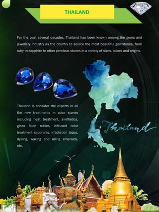 For the past several decades, Thailand has been known among the gems and
jewellery industry as the country to source the most beautiful gemstones, from
ruby to sapphire to other precious stones in a variety of sizes, colors and origins.
Thailand is consider the experts in all
the new treatments in color stones
including heat treatment, synthetics,
glass filled rubies, diffused color
treatment sapphires, irradiation topaz,
dyeing, waxing and oiling emeralds,
etc.
THAILAND
 