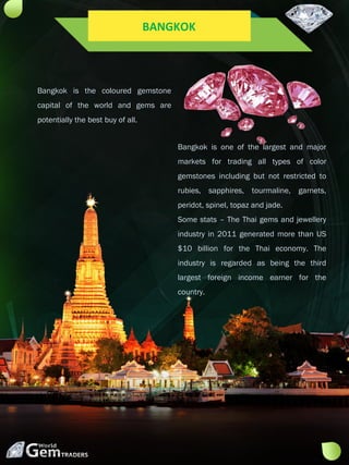 Bangkok is the coloured gemstone
capital of the world and gems are
potentially the best buy of all.
Bangkok is one of the largest and major
markets for trading all types of color
gemstones including but not restricted to
rubies, sapphires, tourmaline, garnets,
peridot, spinel, topaz and jade.
Some stats – The Thai gems and jewellery
industry in 2011 generated more than US
$10 billion for the Thai economy. The
industry is regarded as being the third
largest foreign income earner for the
country.
BANGKOK
 