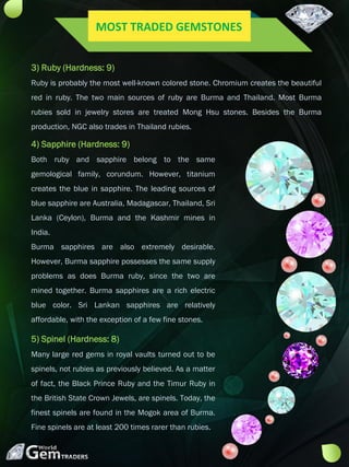3) Ruby (Hardness: 9)
Ruby is probably the most well-known colored stone. Chromium creates the beautiful
red in ruby. The two main sources of ruby are Burma and Thailand. Most Burma
rubies sold in jewelry stores are treated Mong Hsu stones. Besides the Burma
production, NGC also trades in Thailand rubies.
4) Sapphire (Hardness: 9)
Both ruby and sapphire belong to the same
gemological family, corundum. However, titanium
creates the blue in sapphire. The leading sources of
blue sapphire are Australia, Madagascar, Thailand, Sri
Lanka (Ceylon), Burma and the Kashmir mines in
India.
Burma sapphires are also extremely desirable.
However, Burma sapphire possesses the same supply
problems as does Burma ruby, since the two are
mined together. Burma sapphires are a rich electric
blue color. Sri Lankan sapphires are relatively
affordable, with the exception of a few fine stones.
5) Spinel (Hardness: 8)
Many large red gems in royal vaults turned out to be
spinels, not rubies as previously believed. As a matter
of fact, the Black Prince Ruby and the Timur Ruby in
the British State Crown Jewels, are spinels. Today, the
finest spinels are found in the Mogok area of Burma.
Fine spinels are at least 200 times rarer than rubies.
MOST TRADED GEMSTONES
 