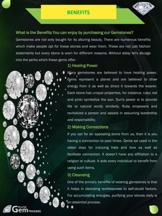 What is the Benefits You can enjoy by purchasing our Gemstones?
Gemstones are not only bought for its alluring beauty. There are numerous benefits
which make people opt for these stones and wear them. These are not just fashion
statements but every stone is worn for different reasons. Without delay let's divulge
into the perks which these gems offer.
1) Healing Power
Many gemstones are believed to have healing power.
Gems represent a planet and are believed to draw
energy from it as well as direct it towards the wearer.
Each stone has unique properties, for instance, ruby( red
and pink) symbolize the sun. Sun's power is to provide
life to natural world, similarly, Ruby empowers and
revitalized a person and assists in assuming leadership
and responsibility.
2) Making Connections
If you opt for an appealing stone from us, then it is you
having a connection to past times. Gems we used in the
olden days for inducing hate and love as well as
facilitate connection. It doesn’t have any affiliation to a
religion or culture. It aids every individual to benefit from
using such items.
3) Cleansing
One of the primary benefits of wearing gemstones is that
it helps in cleansing recklessness to self-doubt factors.
For accumulating energies, purifying your stones daily is
an essential process.
BENEFITS
 