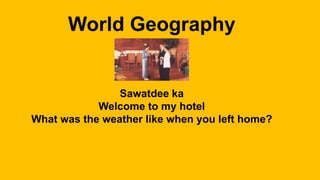 World Geography
Sawatdee ka
Welcome to my hotel
What was the weather like when you left home?
 