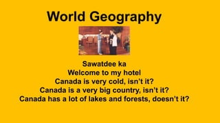 World Geography
Sawatdee ka
Welcome to my hotel
Canada is very cold, isn’t it?
Canada is a very big country, isn’t it?
Canada has a lot of lakes and forests, doesn’t it?
 