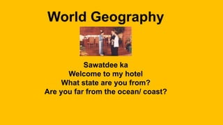 World Geography
Sawatdee ka
Welcome to my hotel
What state are you from?
Are you far from the ocean/ coast?
 
