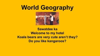 World Geography
Sawatdee ka
Welcome to my hotel
Koala bears are very cute aren’t they?
Do you like kangaroos?
 