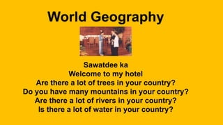 World Geography
Sawatdee ka
Welcome to my hotel
Are there a lot of trees in your country?
Do you have many mountains in your country?
Are there a lot of rivers in your country?
Is there a lot of water in your country?
 