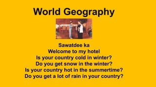 World Geography
Sawatdee ka
Welcome to my hotel
Is your country cold in winter?
Do you get snow in the winter?
Is your country hot in the summertime?
Do you get a lot of rain in your country?
 