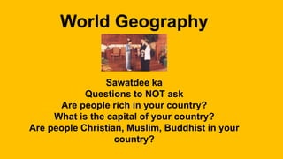 World Geography
Sawatdee ka
Questions to NOT ask
Are people rich in your country?
What is the capital of your country?
Are people Christian, Muslim, Buddhist in your
country?
 