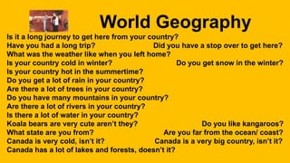 World Geography
Is it a long journey to get here from your country?
Have you had a long trip? Did you have a stop over to get here?
What was the weather like when you left home?
Is your country cold in winter? Do you get snow in the winter?
Is your country hot in the summertime?
Do you get a lot of rain in your country?
Are there a lot of trees in your country?
Do you have many mountains in your country?
Are there a lot of rivers in your country?
Is there a lot of water in your country?
Koala bears are very cute aren’t they? Do you like kangaroos?
What state are you from? Are you far from the ocean/ coast?
Canada is very cold, isn’t it? Canada is a very big country, isn’t it?
Canada has a lot of lakes and forests, doesn’t it?
 