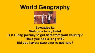 World Geography
Sawatdee ka
Welcome to my hotel
Is it a long journey to get here from your country?
Have you had a long trip?
Did you have a stop over to get here?
 