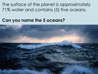 The surface of the planet is approximately
71% water and contains (5) five oceans.
Can you name the 5 oceans?
 