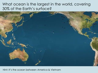 What ocean is the largest in the world, covering
30% of the Earth’s surface?
Hint: It’s the ocean between America & Vietnam
 