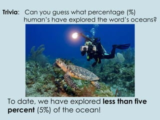 Trivia: Can you guess what percentage (%)
human’s have explored the word’s oceans?
To date, we have explored less than five
percent (5%) of the ocean!
 