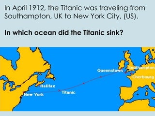 In April 1912, the Titanic was traveling from
Southampton, UK to New York City, (US).
In which ocean did the Titanic sink?
 