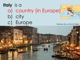 Italy is a
a) country (in Europe)
b) city
c) Europe Venice (is a city in Italy)
 