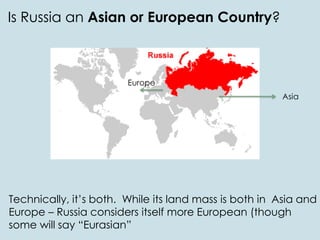 Is Russia an Asian or European Country?
Technically, it’s both. While its land mass is both in Asia and
Europe – Russia considers itself more European (though
some will say “Eurasian”
Asia
Europe
 