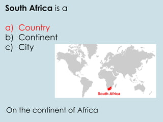 South Africa is a
a) Country
b) Continent
c) City
On the continent of Africa
 