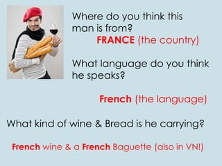 Where do you think this
man is from?
FRANCE (the country)
What language do you think
he speaks?
French (the language)
What kind of wine & Bread is he carrying?
French wine & a French Baguette (also in VN!)
 