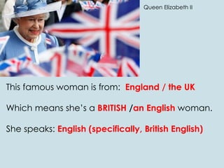 This famous woman is from: England / the UK
Which means she’s a BRITISH /an English woman.
She speaks: English (specifically, British English)
Queen Elizabeth II
 