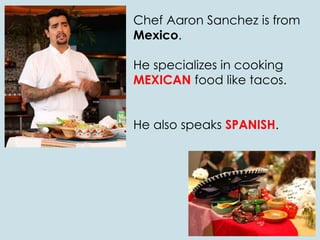 Chef Aaron Sanchez is from
Mexico.
He specializes in cooking
MEXICAN food like tacos.
He also speaks SPANISH.
 