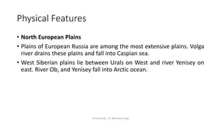 Physical Features
• North European Plains
• Plains of European Russia are among the most extensive plains. Volga
river drains these plains and fall into Caspian sea.
• West Siberian plains lie between Urals on West and river Yenisey on
east. River Ob, and Yenisey fall into Arctic ocean.
Compiled By - Dr. Bheekam Singh
 