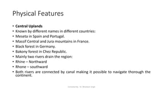 Physical Features
• Central Uplands
• Known by different names in different countries:
• Meseta in Spain and Portugal.
• Massif Central and Jura mountains in France.
• Black forest in Germany.
• Bakony forest in Chez Republic.
• Mainly two rivers drain the region:
• Rhine – Northward
• Rhone – southward
• Both rivers are connected by canal making it possible to navigate thorough the
continent.
Compiled By - Dr. Bheekam Singh
 