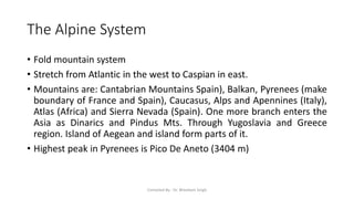 The Alpine System
• Fold mountain system
• Stretch from Atlantic in the west to Caspian in east.
• Mountains are: Cantabrian Mountains Spain), Balkan, Pyrenees (make
boundary of France and Spain), Caucasus, Alps and Apennines (Italy),
Atlas (Africa) and Sierra Nevada (Spain). One more branch enters the
Asia as Dinarics and Pindus Mts. Through Yugoslavia and Greece
region. Island of Aegean and island form parts of it.
• Highest peak in Pyrenees is Pico De Aneto (3404 m)
Compiled By - Dr. Bheekam Singh
 